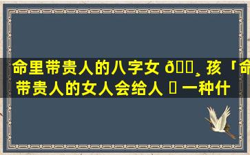 命里带贵人的八字女 🕸 孩「命带贵人的女人会给人 ☘ 一种什么感觉」
